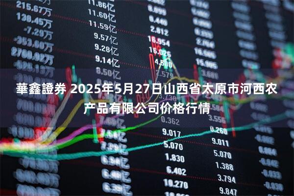 華鑫證券 2025年5月27日山西省太原市河西农产品有限公司价格行情