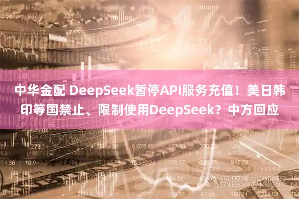 中华金配 DeepSeek暂停API服务充值！美日韩印等国禁止、限制使用DeepSeek？中方回应