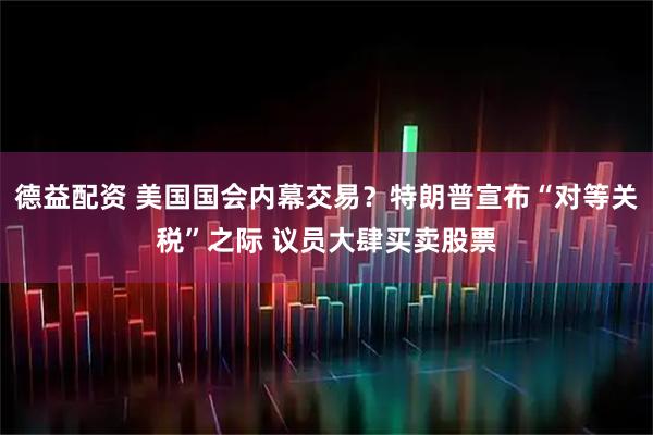 德益配资 美国国会内幕交易？特朗普宣布“对等关税”之际 议员大肆买卖股票