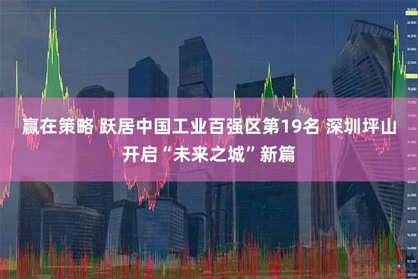 赢在策略 跃居中国工业百强区第19名 深圳坪山开启“未来之城”新篇