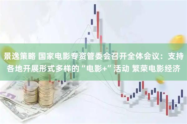 景逸策略 国家电影专资管委会召开全体会议：支持各地开展形式多样的“电影+”活动 繁荣电影经济