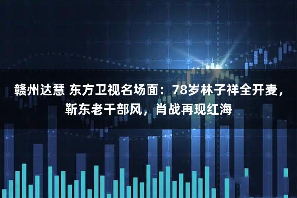 赣州达慧 东方卫视名场面：78岁林子祥全开麦，靳东老干部风，肖战再现红海