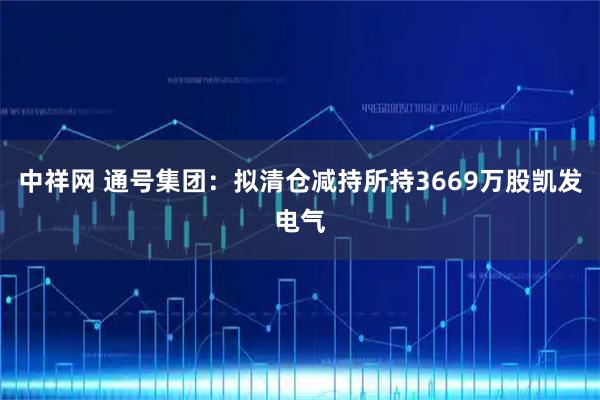 中祥网 通号集团：拟清仓减持所持3669万股凯发电气