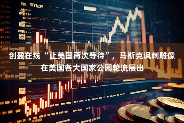 创盈在线 “让美国再次等待”，马斯克讽刺雕像在美国各大国家公园轮流展出